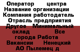 Оператор call-центра › Название организации ­ Компания-работодатель › Отрасль предприятия ­ Другое › Минимальный оклад ­ 25 000 - Все города Работа » Вакансии   . Ненецкий АО,Пылемец д.